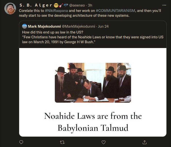 Twitter: S. B. Alger @sewneo. 3h Corelate this to #NikiRaapana and her work on #COMMUNITARIANISM, and then you'll really start to see the developing architecture of these new systems. Mark Majekodunmi @MarkMajekodunmi - Jun 24 How did this end up as law in the US? "Few Christians have heard of the Noahide Laws or know that they were signed into US law on March 20, 1991 by George HW Bush." <Chabad Noahide Laws are from the Babylonian Talmud Twitter: S. B. Alger @sewneo. 3h Corelate this to #NikiRaapana and her work on #COMMUNITARIANISM, and then you'll really start to see the developing architecture of these new systems. Mark Majekodunmi @MarkMajekodunmi - Jun 24 How did this end up as law in the US? "Few Christians have heard of the Noahide Laws or know that they were signed into US law on March 20, 1991 by George HW Bush." <Chabad Noahide Laws are from the Babylonian Talmud