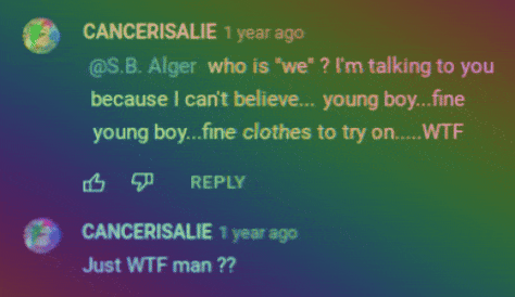 YouTube.com:  CANCERISALIE 1 year ago @S.B. Alger who is "we" ? I'm talking to you because I can't believe.... young boy...fine clothes to try on..... WTF 凸 REPLY  CANCERISALIE 1 year ago Just WTF man ??